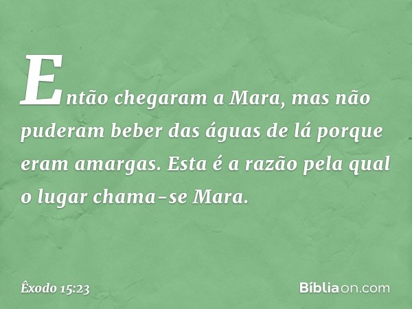 Então chegaram a Mara, mas não pude­ram beber das águas de lá porque eram amar­gas. Esta é a razão pela qual o lugar chama-se Mara. -- Êxodo 15:23