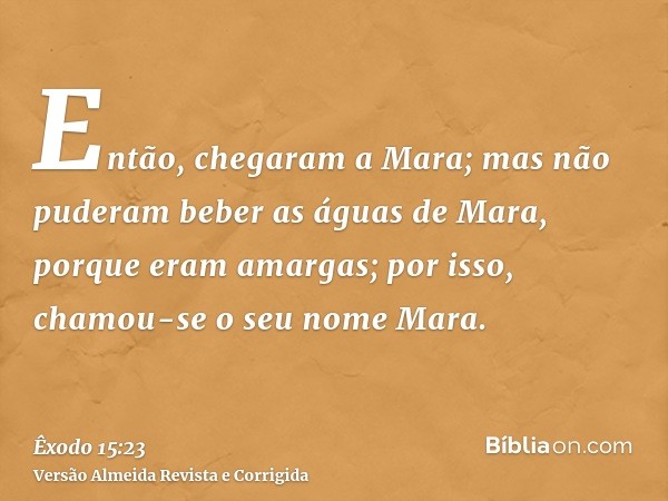 Então, chegaram a Mara; mas não puderam beber as águas de Mara, porque eram amargas; por isso, chamou-se o seu nome Mara.