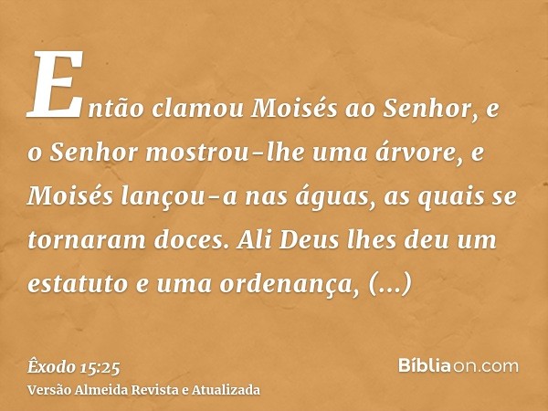 Então clamou Moisés ao Senhor, e o Senhor mostrou-lhe uma árvore, e Moisés lançou-a nas águas, as quais se tornaram doces. Ali Deus lhes deu um estatuto e uma o