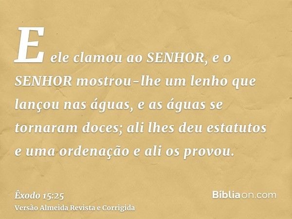 E ele clamou ao SENHOR, e o SENHOR mostrou-lhe um lenho que lançou nas águas, e as águas se tornaram doces; ali lhes deu estatutos e uma ordenação e ali os prov