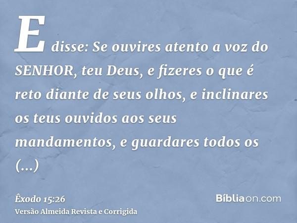 E disse: Se ouvires atento a voz do SENHOR, teu Deus, e fizeres o que é reto diante de seus olhos, e inclinares os teus ouvidos aos seus mandamentos, e guardare