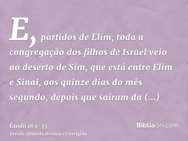 E, partidos de Elim, toda a congregação dos filhos de Israel veio ao deserto de Sim, que está entre Elim e Sinai, aos quinze dias do mês segundo, depois que saí