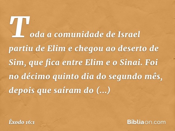 Toda a comunidade de Israel partiu de Elim e chegou ao deserto de Sim, que fica entre Elim e o Sinai. Foi no décimo quinto dia do segundo mês, depois que saíram