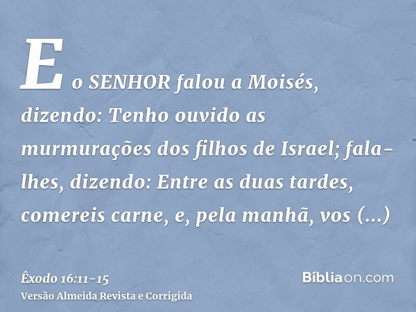 E o SENHOR falou a Moisés, dizendo:Tenho ouvido as murmurações dos filhos de Israel; fala-lhes, dizendo: Entre as duas tardes, comereis carne, e, pela manhã, vo