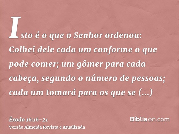 Isto é o que o Senhor ordenou: Colhei dele cada um conforme o que pode comer; um gômer para cada cabeça, segundo o número de pessoas; cada um tomará para os que