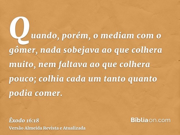 Quando, porém, o mediam com o gômer, nada sobejava ao que colhera muito, nem faltava ao que colhera pouco; colhia cada um tanto quanto podia comer.