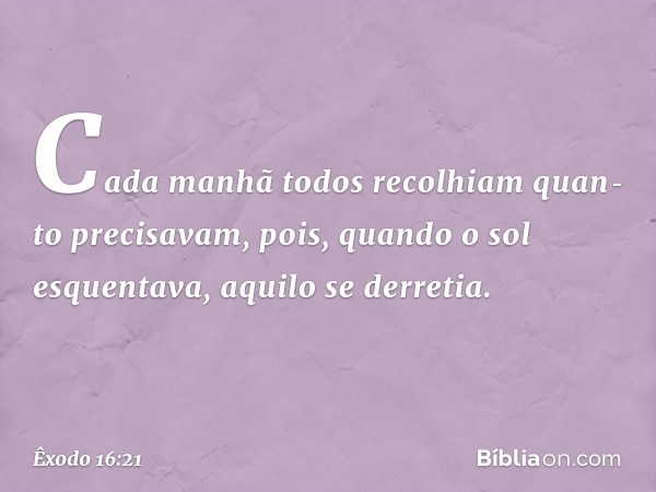 Cada manhã todos recolhiam quan­to precisavam, pois, quando o sol esquentava, aqui­lo se derretia. -- Êxodo 16:21