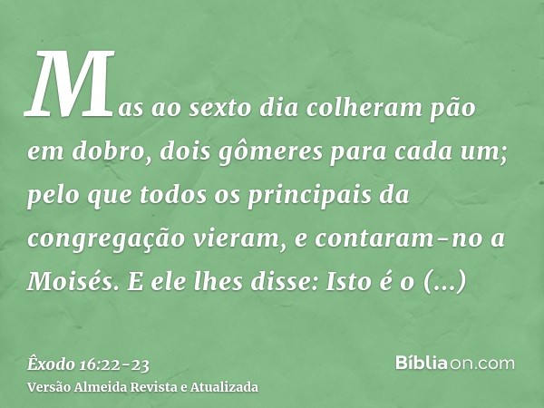 Mas ao sexto dia colheram pão em dobro, dois gômeres para cada um; pelo que todos os principais da congregação vieram, e contaram-no a Moisés.E ele lhes disse: 