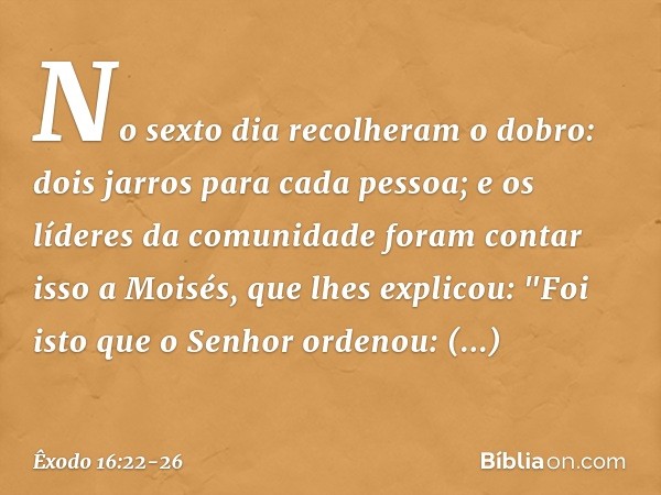 No sexto dia recolheram o do­bro: dois jarros para cada pessoa; e os líderes da comunidade foram contar isso a Moisés, que lhes explicou: "Foi isto que o Senhor