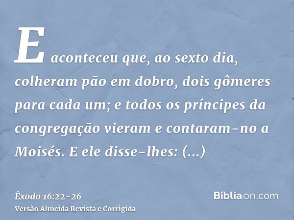 E aconteceu que, ao sexto dia, colheram pão em dobro, dois gômeres para cada um; e todos os príncipes da congregação vieram e contaram-no a Moisés.E ele disse-l