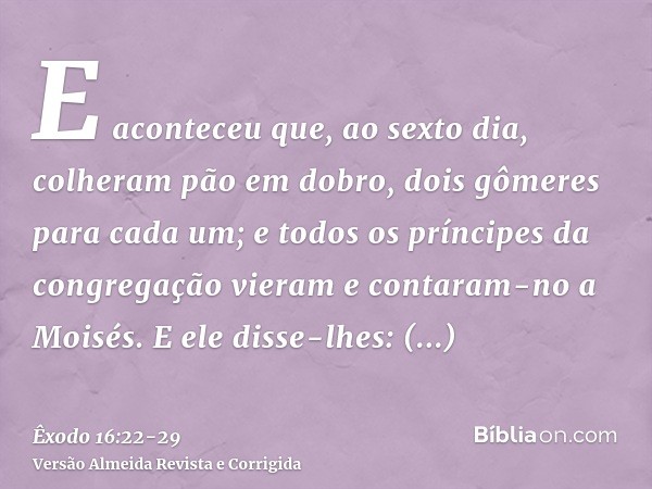 E aconteceu que, ao sexto dia, colheram pão em dobro, dois gômeres para cada um; e todos os príncipes da congregação vieram e contaram-no a Moisés.E ele disse-l