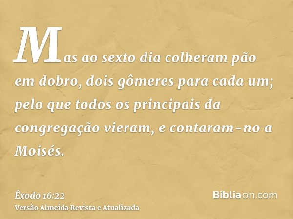 Mas ao sexto dia colheram pão em dobro, dois gômeres para cada um; pelo que todos os principais da congregação vieram, e contaram-no a Moisés.