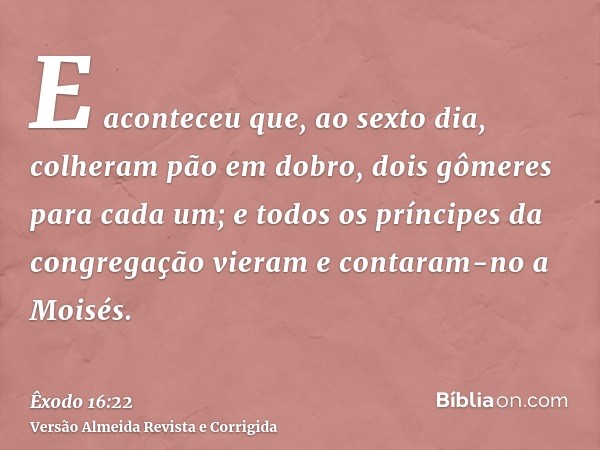 E aconteceu que, ao sexto dia, colheram pão em dobro, dois gômeres para cada um; e todos os príncipes da congregação vieram e contaram-no a Moisés.