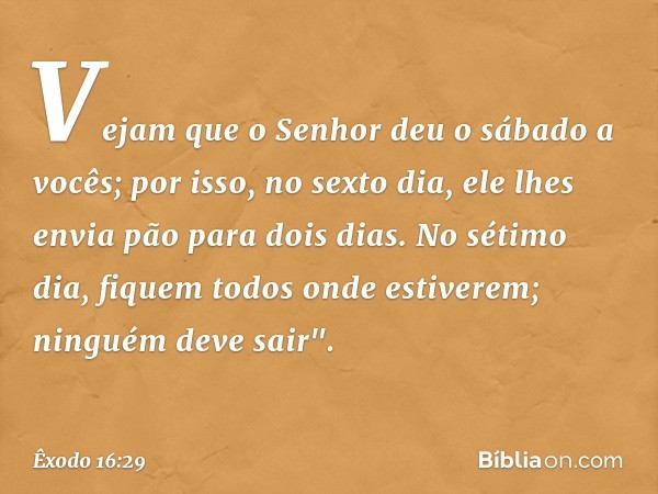 Vejam que o Senhor deu o sábado a vocês; por isso, no sexto dia, ele lhes envia pão para dois dias. No sétimo dia, fiquem todos onde estiverem; ninguém deve sa