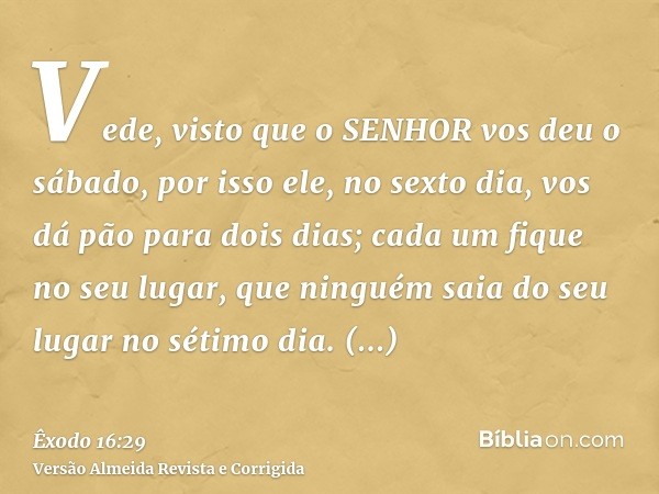 Vede, visto que o SENHOR vos deu o sábado, por isso ele, no sexto dia, vos dá pão para dois dias; cada um fique no seu lugar, que ninguém saia do seu lugar no s