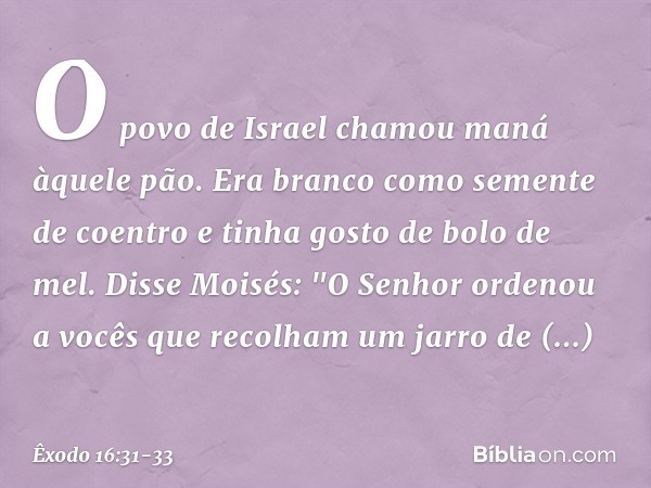 O povo de Israel chamou maná àquele pão. Era branco como semente de coentro e tinha gosto de bolo de mel. Disse Moisés: "O Senhor ordenou a vocês que recolham u