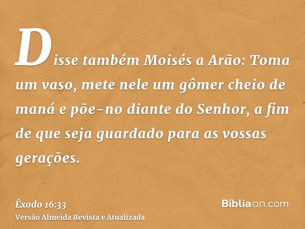 Disse também Moisés a Arão: Toma um vaso, mete nele um gômer cheio de maná e põe-no diante do Senhor, a fim de que seja guardado para as vossas gerações.