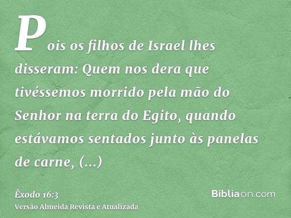 Pois os filhos de Israel lhes disseram: Quem nos dera que tivéssemos morrido pela mão do Senhor na terra do Egito, quando estávamos sentados junto às panelas de