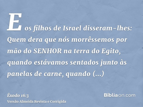 E os filhos de Israel disseram-lhes: Quem dera que nós morrêssemos por mão do SENHOR na terra do Egito, quando estávamos sentados junto às panelas de carne, qua