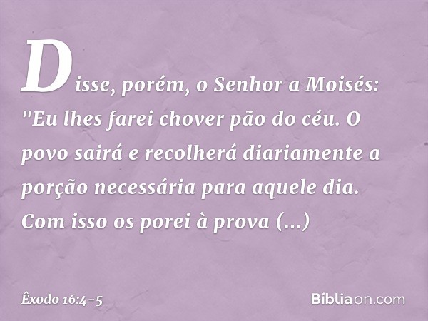 Disse, porém, o Senhor a Moisés: "Eu lhes farei chover pão do céu. O povo sairá e recolherá diariamente a porção necessária para aquele dia. Com isso os porei à