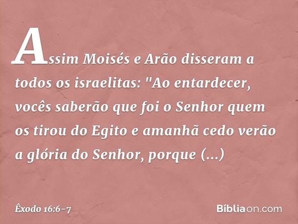 Assim Moisés e Arão disseram a todos os israelitas: "Ao entardecer, vocês saberão que foi o Senhor quem os tirou do Egito e ama­nhã cedo verão a glória do Senho
