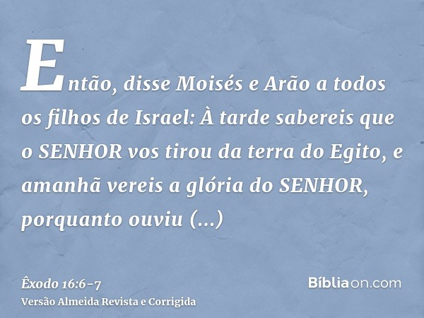 Então, disse Moisés e Arão a todos os filhos de Israel: À tarde sabereis que o SENHOR vos tirou da terra do Egito,e amanhã vereis a glória do SENHOR, porquanto 