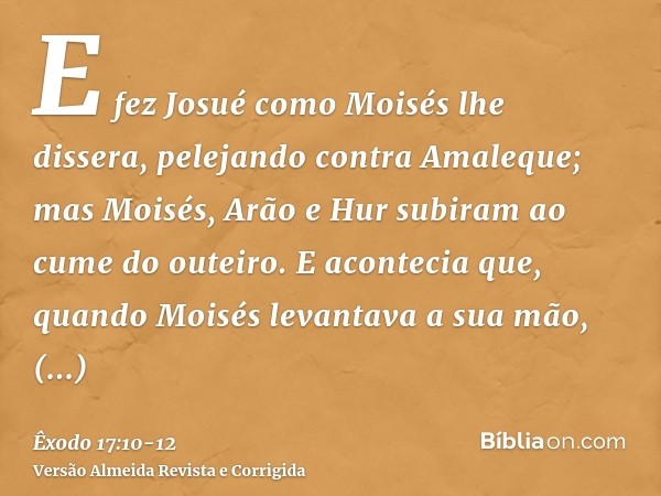 E fez Josué como Moisés lhe dissera, pelejando contra Amaleque; mas Moisés, Arão e Hur subiram ao cume do outeiro.E acontecia que, quando Moisés levantava a sua