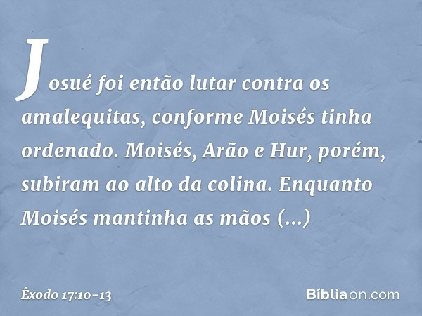 Josué foi então lutar contra os amale­quitas, conforme Moisés tinha ordenado. Moi­sés, Arão e Hur, porém, subiram ao alto da coli­na. Enquan­to Moisés mantinha 