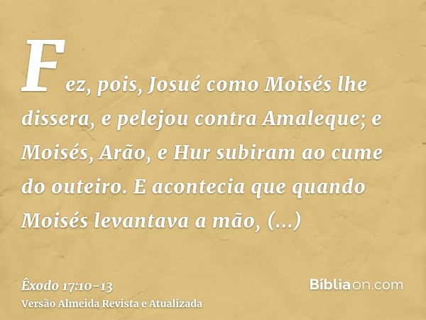 Fez, pois, Josué como Moisés lhe dissera, e pelejou contra Amaleque; e Moisés, Arão, e Hur subiram ao cume do outeiro.E acontecia que quando Moisés levantava a 