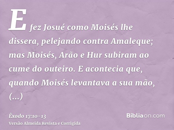 E fez Josué como Moisés lhe dissera, pelejando contra Amaleque; mas Moisés, Arão e Hur subiram ao cume do outeiro.E acontecia que, quando Moisés levantava a sua