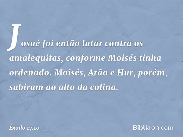 Josué foi então lutar contra os amale­quitas, conforme Moisés tinha ordenado. Moi­sés, Arão e Hur, porém, subiram ao alto da coli­na. -- Êxodo 17:10