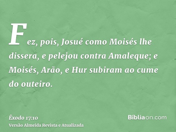 Fez, pois, Josué como Moisés lhe dissera, e pelejou contra Amaleque; e Moisés, Arão, e Hur subiram ao cume do outeiro.