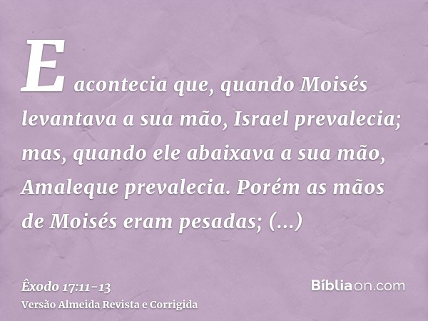 E acontecia que, quando Moisés levantava a sua mão, Israel prevalecia; mas, quando ele abaixava a sua mão, Amaleque prevalecia.Porém as mãos de Moisés eram pesa