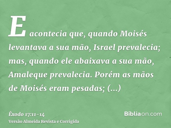 E acontecia que, quando Moisés levantava a sua mão, Israel prevalecia; mas, quando ele abaixava a sua mão, Amaleque prevalecia.Porém as mãos de Moisés eram pesa