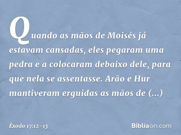 Quando as mãos de Moisés já estavam cansadas, eles pega­ram uma pedra e a colocaram debaixo dele, para que nela se assentasse. Arão e Hur man­tiveram erguidas a