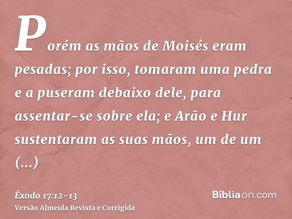 Porém as mãos de Moisés eram pesadas; por isso, tomaram uma pedra e a puseram debaixo dele, para assentar-se sobre ela; e Arão e Hur sustentaram as suas mãos, u