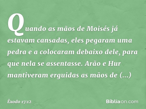 Quando as mãos de Moisés já estavam cansadas, eles pega­ram uma pedra e a colocaram debaixo dele, para que nela se assentasse. Arão e Hur man­tiveram erguidas a