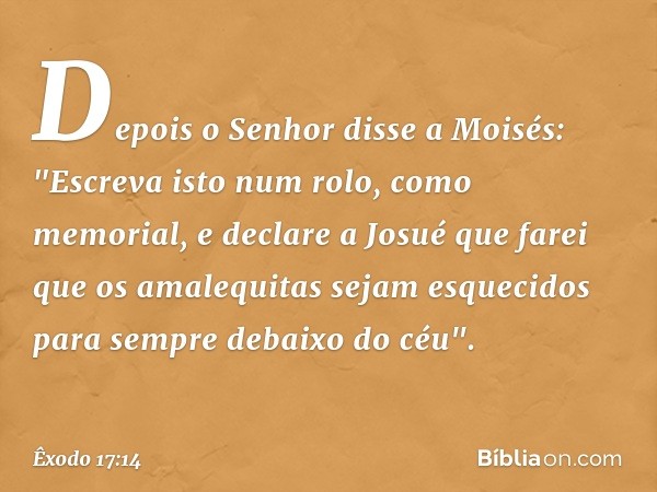 Depois o Senhor disse a Moisés: "Es­creva isto num rolo, como memorial, e declare a Josué que farei que os amalequitas sejam es­quecidos para sempre debaixo do 