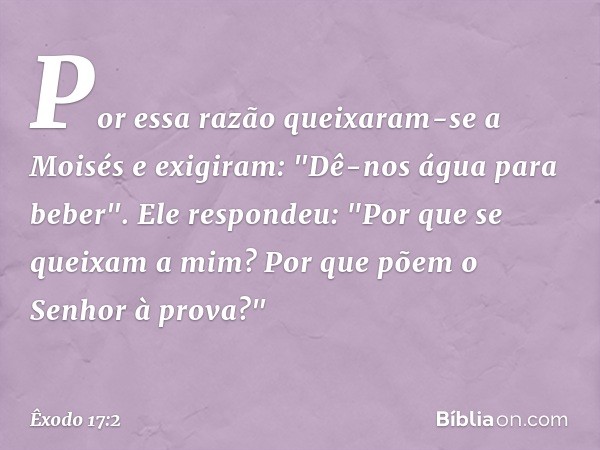 Por essa razão queixaram-se a Moisés e exigiram: "Dê-nos água para beber".
Ele respondeu: "Por que se queixam a mim? Por que põem o Senhor à prova?" -- Êxodo 17