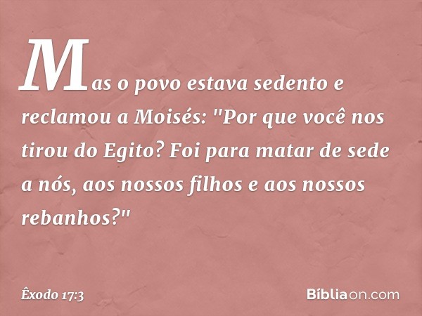 Mas o povo estava sedento e reclamou a Moisés: "Por que você nos tirou do Egito? Foi para matar de sede a nós, aos nossos filhos e aos nossos rebanhos?" -- Êxod