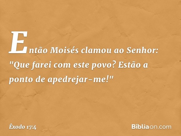 Então Moisés clamou ao Senhor: "Que farei com este povo? Estão a ponto de apedrejar-me!" -- Êxodo 17:4