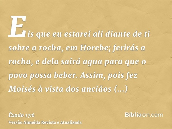 Eis que eu estarei ali diante de ti sobre a rocha, em Horebe; ferirás a rocha, e dela sairá agua para que o povo possa beber. Assim, pois fez Moisés à vista dos