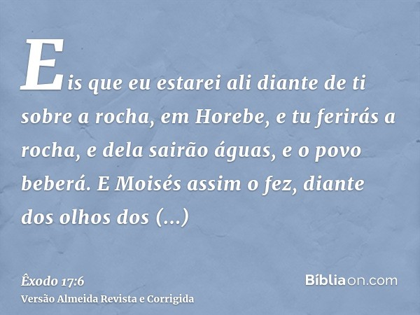 Eis que eu estarei ali diante de ti sobre a rocha, em Horebe, e tu ferirás a rocha, e dela sairão águas, e o povo beberá. E Moisés assim o fez, diante dos olhos