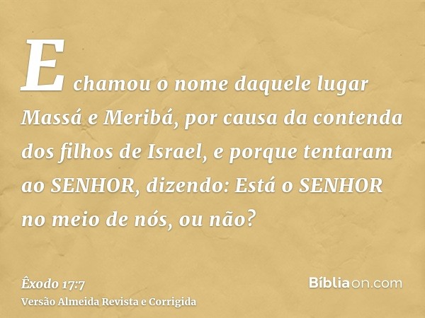 E chamou o nome daquele lugar Massá e Meribá, por causa da contenda dos filhos de Israel, e porque tentaram ao SENHOR, dizendo: Está o SENHOR no meio de nós, ou