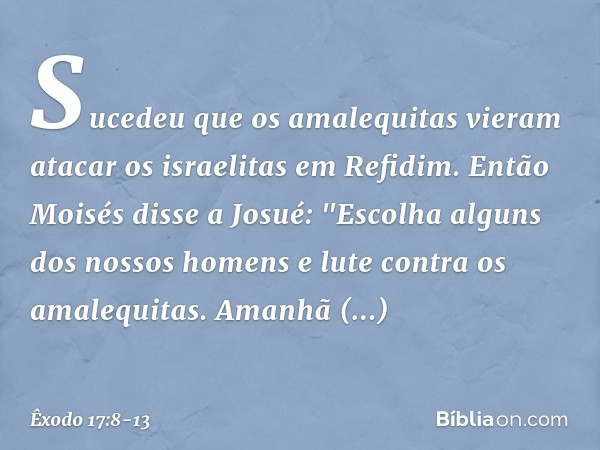 Sucedeu que os amalequitas vieram atacar os israelitas em Refidim. Então Moisés disse a Josué: "Escolha alguns dos nossos ho­mens e lute contra os amalequitas. 