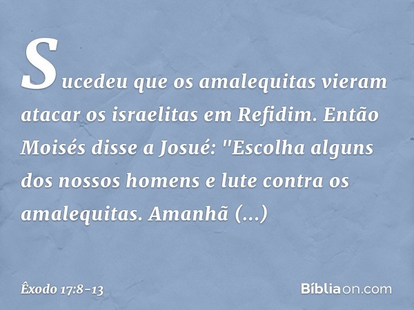 Sucedeu que os amalequitas vieram atacar os israelitas em Refidim. Então Moisés disse a Josué: "Escolha alguns dos nossos homens e lute contra os amalequitas.