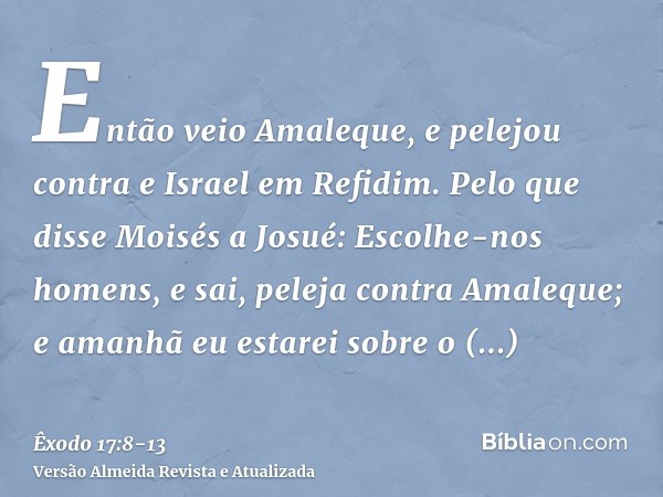 Então veio Amaleque, e pelejou contra e Israel em Refidim.Pelo que disse Moisés a Josué: Escolhe-nos homens, e sai, peleja contra Amaleque; e amanhã eu estarei 