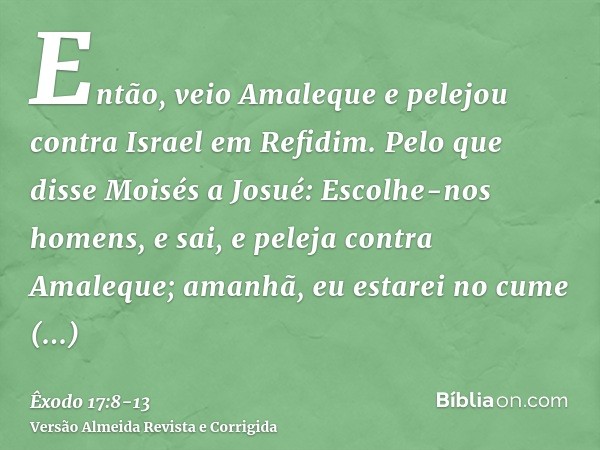 Então, veio Amaleque e pelejou contra Israel em Refidim.Pelo que disse Moisés a Josué: Escolhe-nos homens, e sai, e peleja contra Amaleque; amanhã, eu estarei n