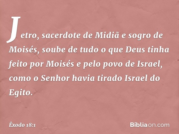 Jetro, sacerdote de Midiã e sogro de Moisés, soube de tudo o que Deus tinha feito por Moisés e pelo povo de Israel, como o Senhor havia tirado Israel do Egito. 