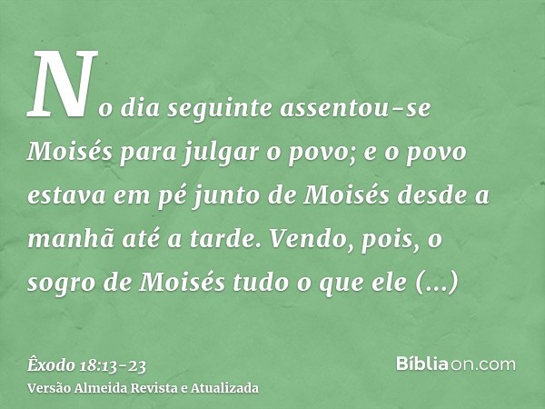 No dia seguinte assentou-se Moisés para julgar o povo; e o povo estava em pé junto de Moisés desde a manhã até a tarde.Vendo, pois, o sogro de Moisés tudo o que